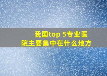 我国top 5专业医院主要集中在什么地方